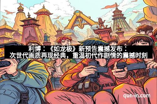 利博：《如龙极》新预告震撼发布：次世代画质再现经典，重温初代作剧情的震撼时刻